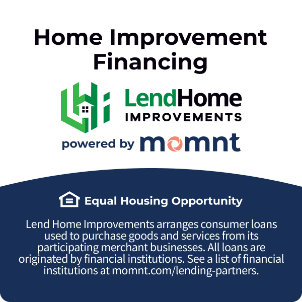 Home Improvement financing. Lend Home Improvements powered by Momnt. Equal housing opportunity. Lend Home Improvements arranges comsumer loans used to purchase goods and services from its participating merchant businesses. See a list of financial institutions at momnt.com/lending-partners